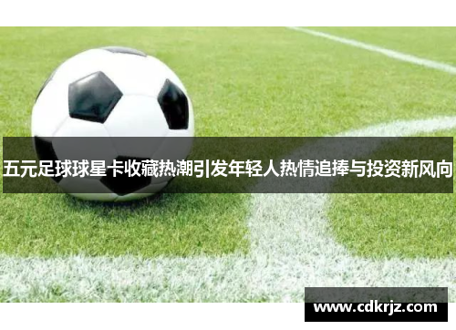 五元足球球星卡收藏热潮引发年轻人热情追捧与投资新风向
