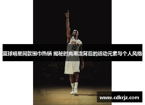 篮球明星同款围巾热销 揭秘时尚潮流背后的运动元素与个人风格