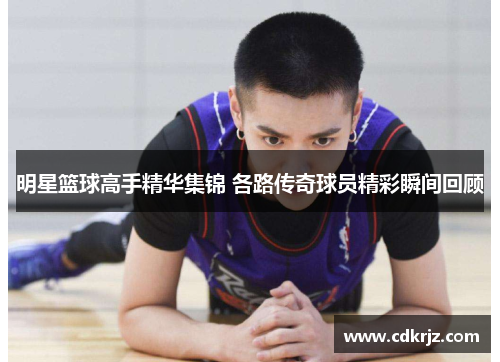 明星篮球高手精华集锦 各路传奇球员精彩瞬间回顾