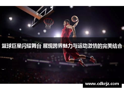 篮球巨星闪耀舞台 展现跨界魅力与运动激情的完美结合
